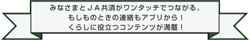 みなさまとＪＡ共済がワンタッチでつながる。もしものときの連絡もアプリから！くらしに役立つコンテンツが満載！